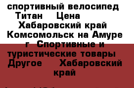 спортивный велосипед “Титан“ › Цена ­ 7 000 - Хабаровский край, Комсомольск-на-Амуре г. Спортивные и туристические товары » Другое   . Хабаровский край